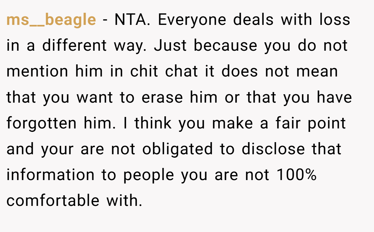 ms__beagle − NTA. Everyone deals with loss in a different way. Just because you do not mention him in chit chat it does not mean that you want to erase him or that you have forgotten him. I think you make a fair point and your are not obligated to disclose that information to people you are not 100% comfortable with.