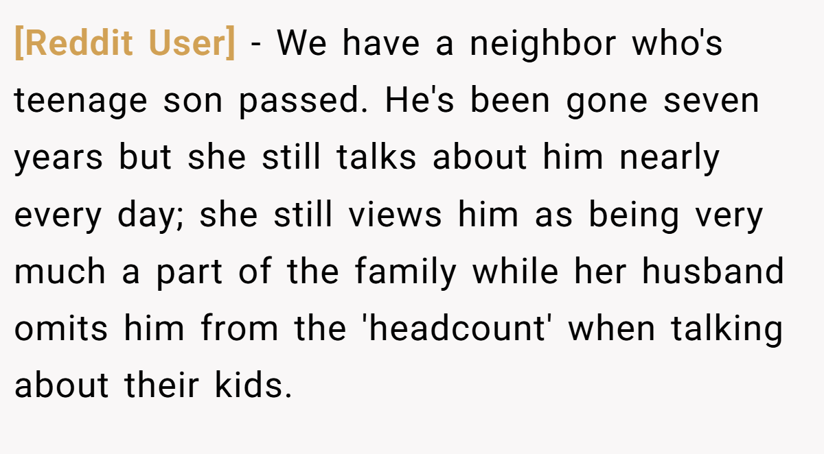 [Reddit User] − We have a neighbor who's teenage son passed. He's been gone seven years but she still talks about him nearly every day; she still views him as being very much a part of the family while her husband omits him from the 'headcount' when talking about their kids.