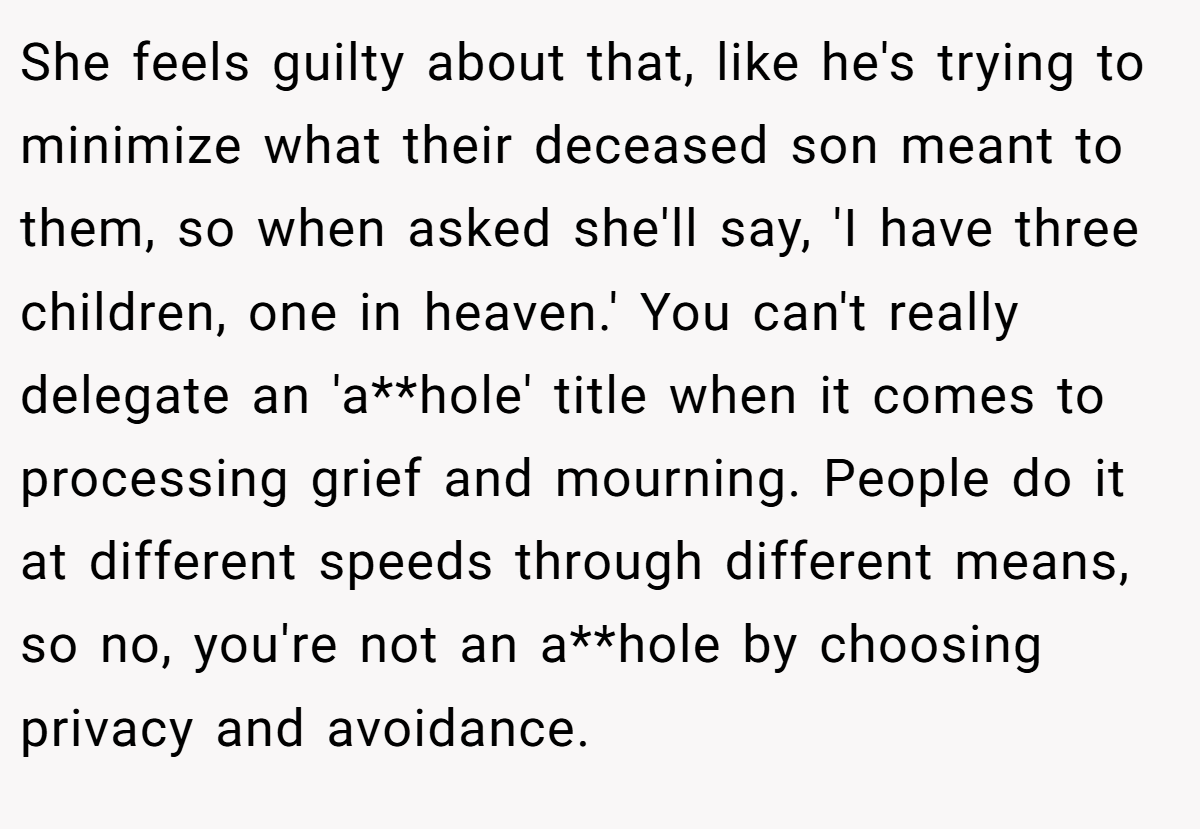 She feels guilty about that, like he's trying to minimize what their deceased son meant to them, so when asked she'll say, 'I have three children, one in heaven.' You can't really delegate an 'a**hole' title when it comes to processing grief and mourning. People do it at different speeds through different means, so no, you're not an a**hole by choosing privacy and avoidance.