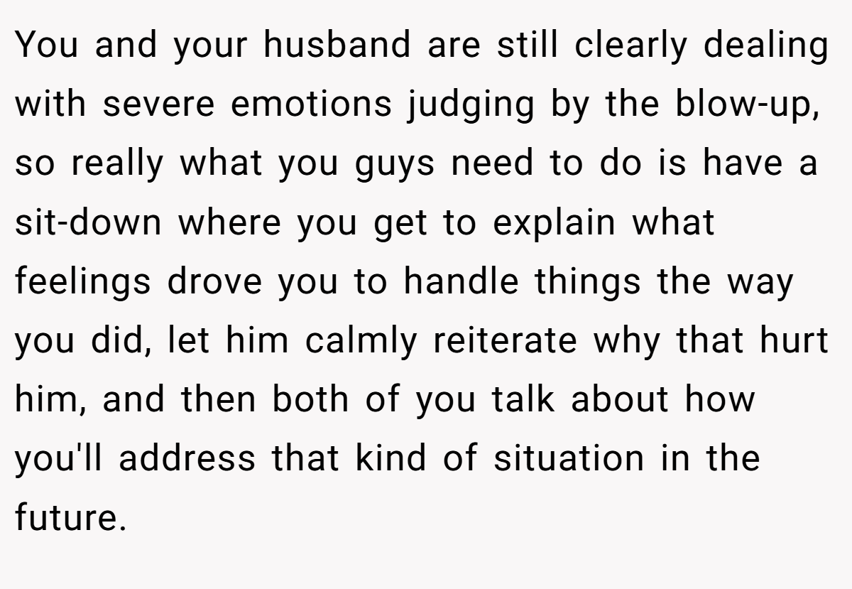 You and your husband are still clearly dealing with severe emotions judging by the blow-up, so really what you guys need to do is have a sit-down where you get to explain what feelings drove you to handle things the way you did, let him calmly reiterate why that hurt him, and then both of you talk about how you'll address that kind of situation in the future.