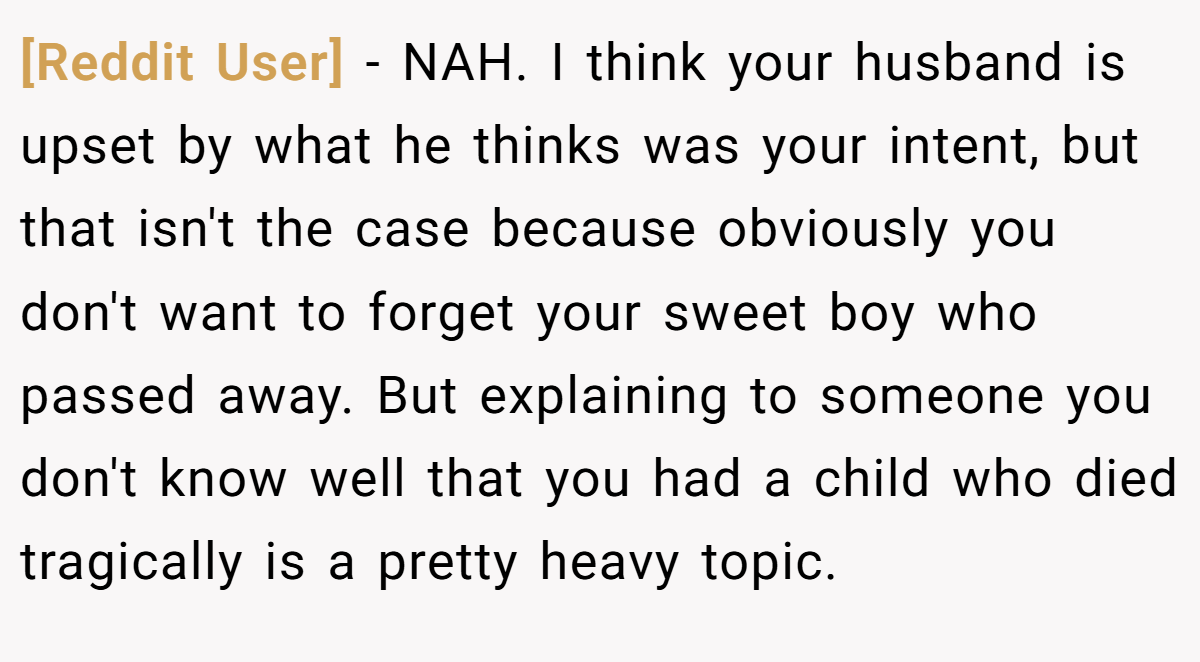 [Reddit User] − NAH. I think your husband is upset by what he thinks was your intent, but that isn't the case because obviously you don't want to forget your sweet boy who passed away. But explaining to someone you don't know well that you had a child who died tragically is a pretty heavy topic.