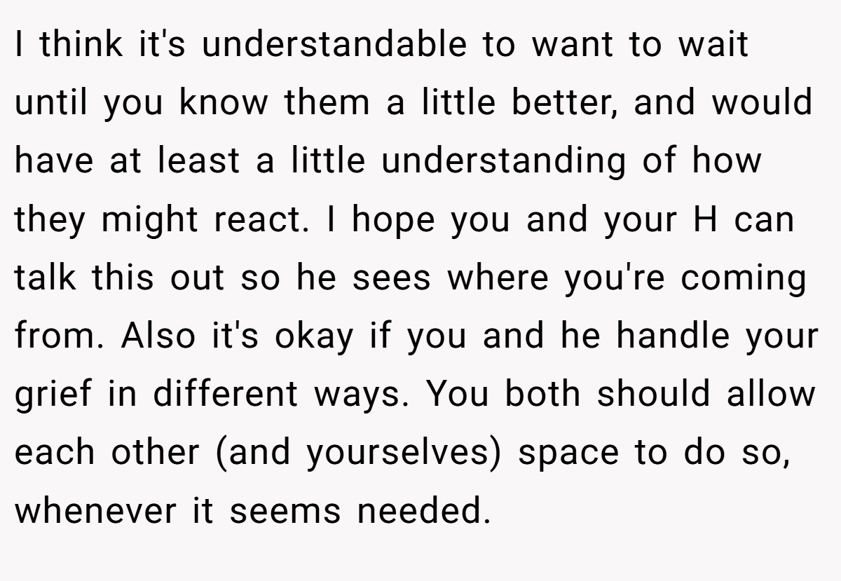 I think it's understandable to want to wait until you know them a little better, and would have at least a little understanding of how they might react. I hope you and your H can talk this out so he sees where you're coming from. Also it's okay if you and he handle your grief in different ways. You both should allow each other (and yourselves) space to do so, whenever it seems needed.