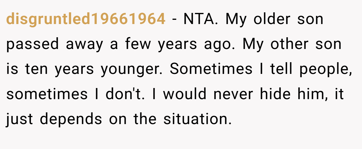 disgruntled19661964 − NTA. My older son passed away a few years ago. My other son is ten years younger. Sometimes I tell people, sometimes I don't. I would never hide him, it just depends on the situation.