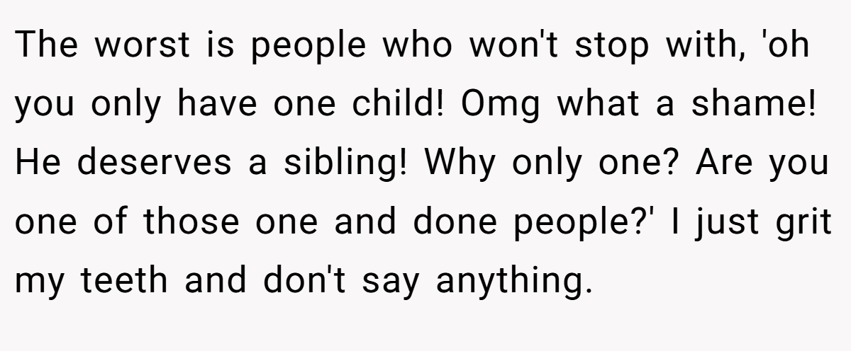 The worst is people who won't stop with, 'oh you only have one child! Omg what a shame! He deserves a sibling! Why only one? Are you one of those one and done people?' I just grit my teeth and don't say anything.