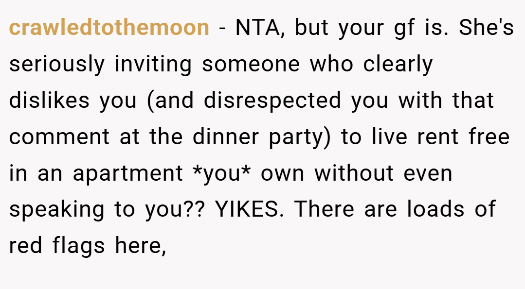 crawledtothemoon − NTA, but your gf is. She's seriously inviting someone who clearly dislikes you (and disrespected you with that comment at the dinner party) to live rent free in an apartment *you* own without even speaking to you?? YIKES. There are loads of red flags here,