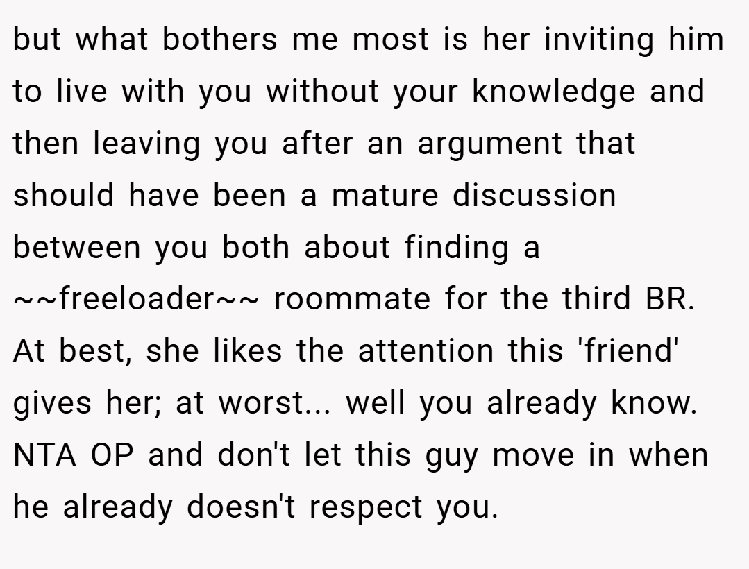 but what bothers me most is her inviting him to live with you without your knowledge and then leaving you after an argument that should have been a mature discussion between you both about finding a ~~freeloader~~ roommate for the third BR. At best, she likes the attention this 'friend' gives her; at worst... well you already know. NTA OP and don't let this guy move in when he already doesn't respect you.