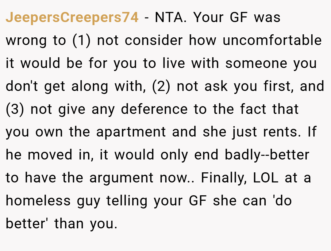 JeepersCreepers74 − NTA. Your GF was wrong to (1) not consider how uncomfortable it would be for you to live with someone you don't get along with, (2) not ask you first, and (3) not give any deference to the fact that you own the apartment and she just rents. If he moved in, it would only end badly--better to have the argument now.. Finally, LOL at a homeless guy telling your GF she can 'do better' than you.