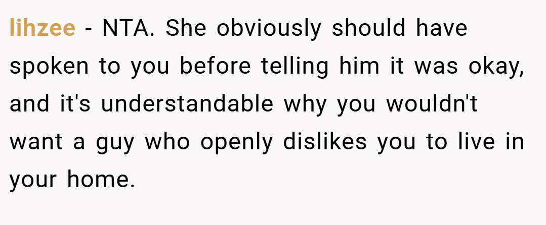 lihzee − NTA. She obviously should have spoken to you before telling him it was okay, and it's understandable why you wouldn't want a guy who openly dislikes you to live in your home.