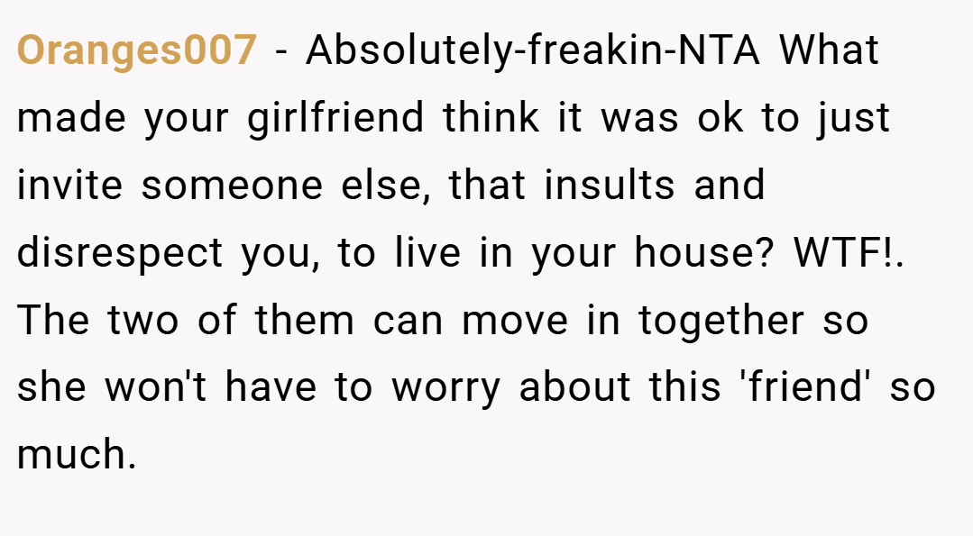 Oranges007 − Absolutely-freakin-NTA What made your girlfriend think it was ok to just invite someone else, that insults and disrespect you, to live in your house? WTF!. The two of them can move in together so she won't have to worry about this 'friend' so much.