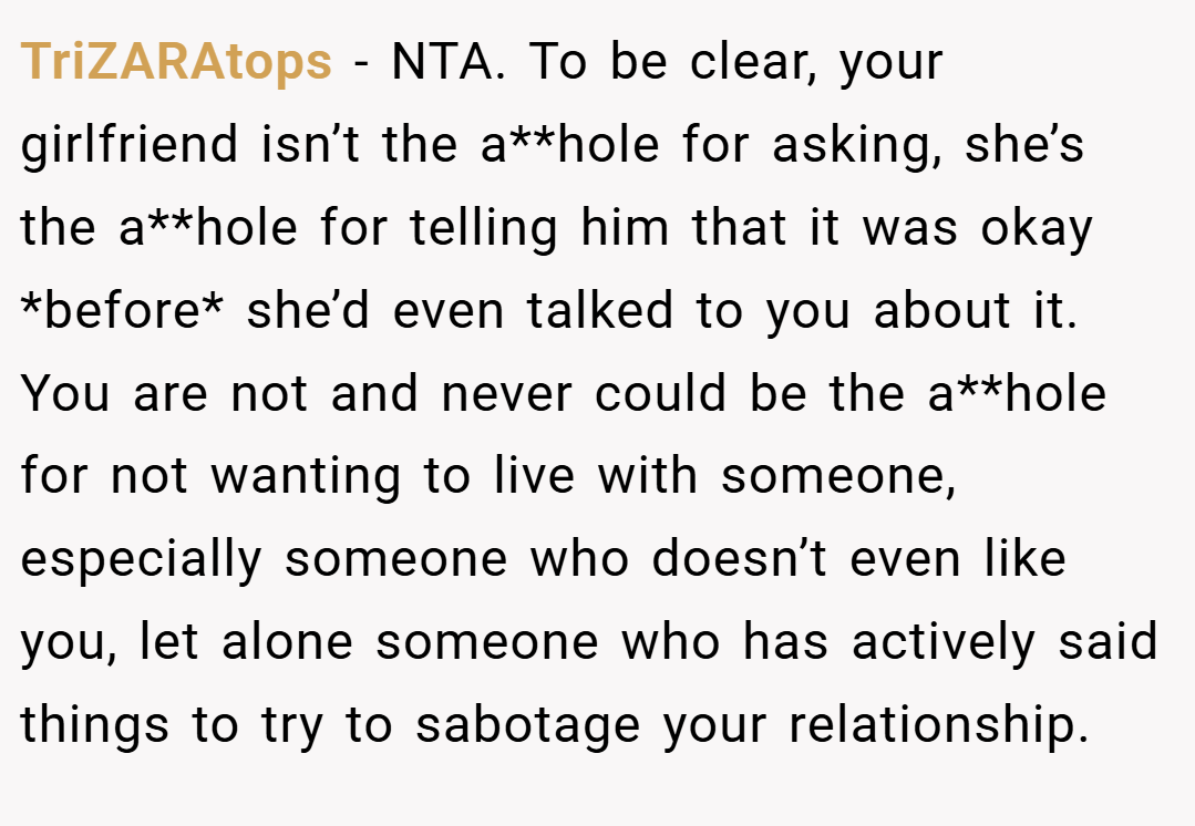 TriZARAtops − NTA. To be clear, your girlfriend isn’t the a**hole for asking, she’s the a**hole for telling him that it was okay *before* she’d even talked to you about it. You are not and never could be the a**hole for not wanting to live with someone, especially someone who doesn’t even like you, let alone someone who has actively said things to try to sabotage your relationship.