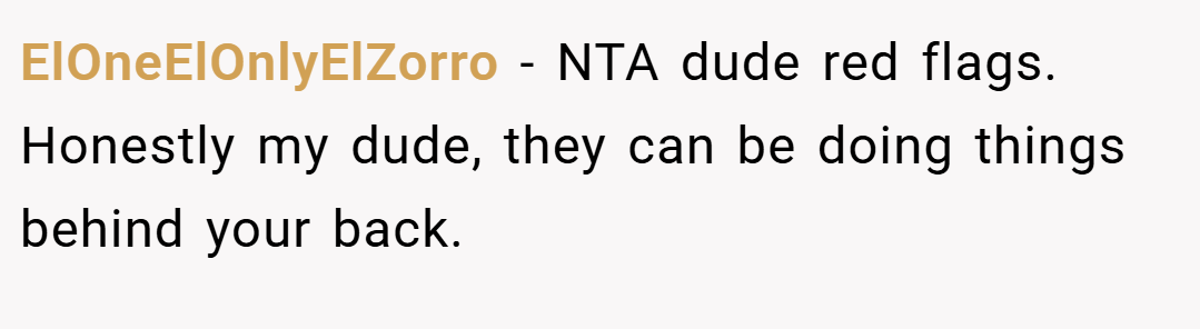 ElOneElOnlyElZorro − NTA dude red flags. Honestly my dude, they can be doing things behind your back.