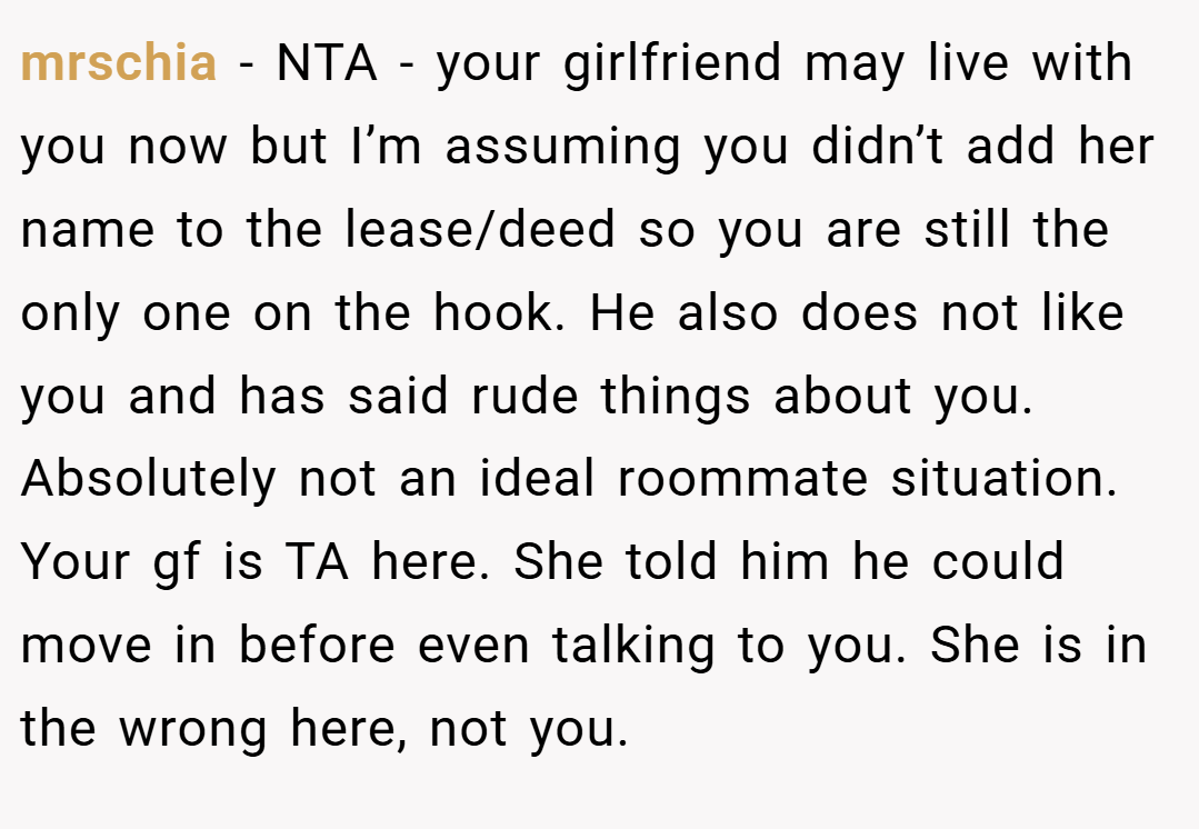 mrschia − NTA - your girlfriend may live with you now but I’m assuming you didn’t add her name to the lease/deed so you are still the only one on the hook. He also does not like you and has said rude things about you. Absolutely not an ideal roommate situation. Your gf is TA here. She told him he could move in before even talking to you. She is in the wrong here, not you.