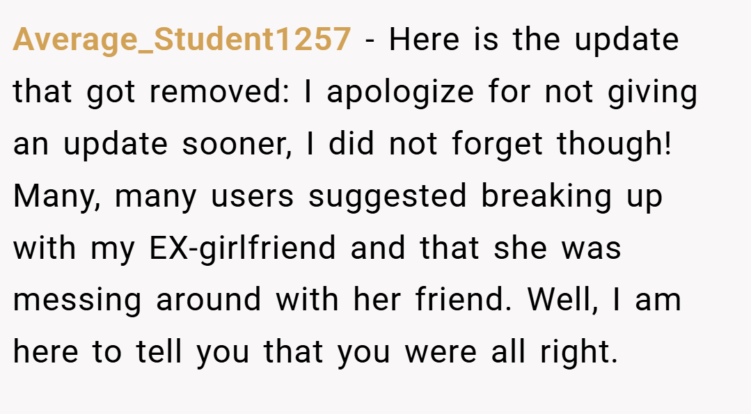 Average_Student1257 − Here is the update that got removed: I apologize for not giving an update sooner, I did not forget though! Many, many users suggested breaking up with my EX-girlfriend and that she was messing around with her friend. Well, I am here to tell you that you were all right.