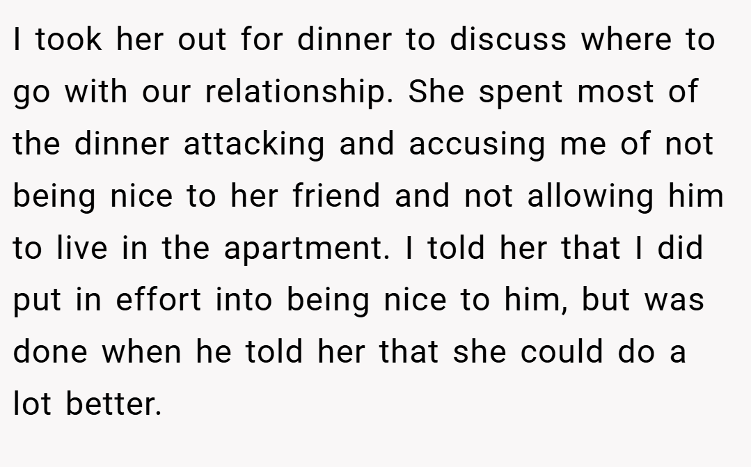 I took her out for dinner to discuss where to go with our relationship. She spent most of the dinner attacking and accusing me of not being nice to her friend and not allowing him to live in the apartment. I told her that I did put in effort into being nice to him, but was done when he told her that she could do a lot better.