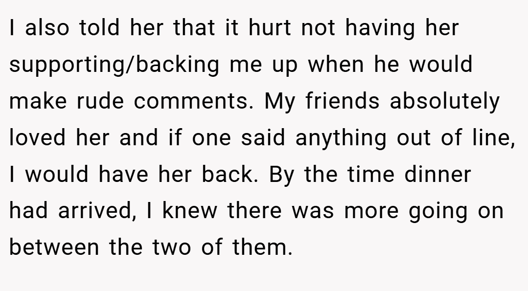 I also told her that it hurt not having her supporting/backing me up when he would make rude comments. My friends absolutely loved her and if one said anything out of line, I would have her back. By the time dinner had arrived, I knew there was more going on between the two of them.