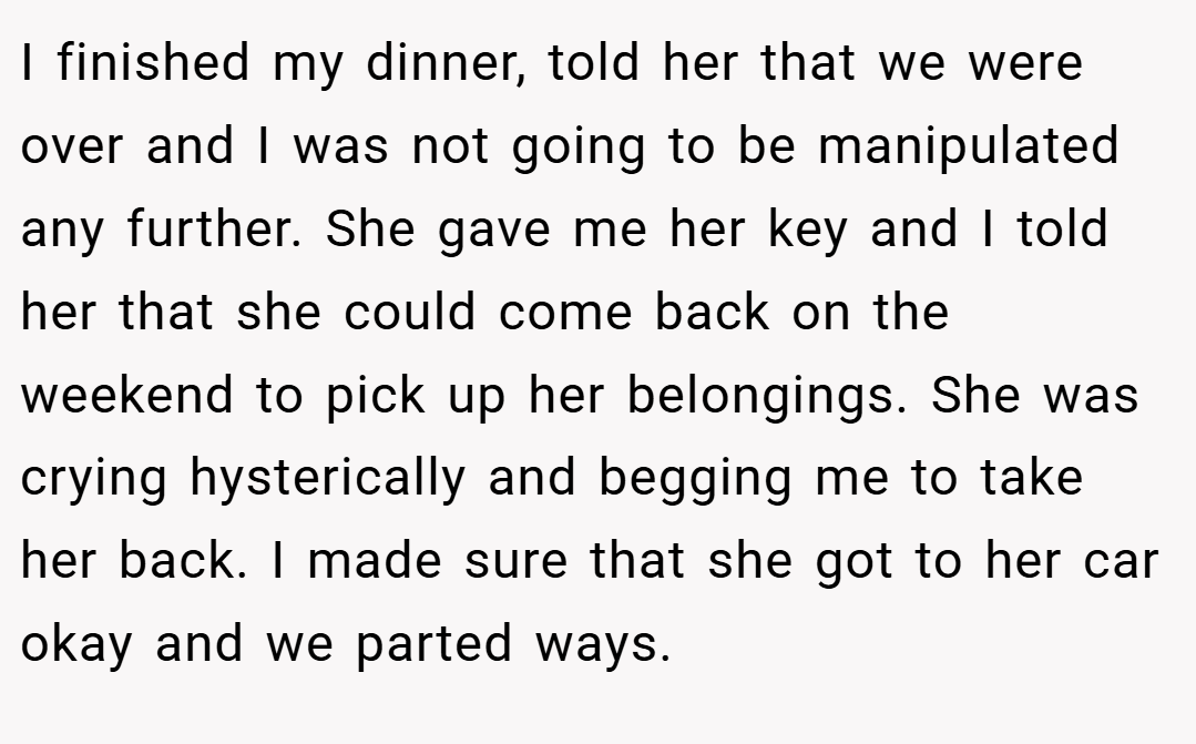 I finished my dinner, told her that we were over and I was not going to be manipulated any further. She gave me her key and I told her that she could come back on the weekend to pick up her belongings. She was crying hysterically and begging me to take her back. I made sure that she got to her car okay and we parted ways.