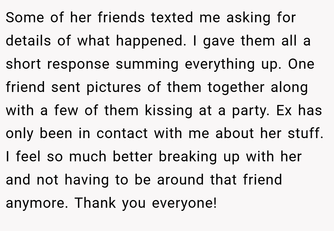 Some of her friends texted me asking for details of what happened. I gave them all a short response summing everything up. One friend sent pictures of them together along with a few of them kissing at a party. Ex has only been in contact with me about her stuff. I feel so much better breaking up with her and not having to be around that friend anymore. Thank you everyone!