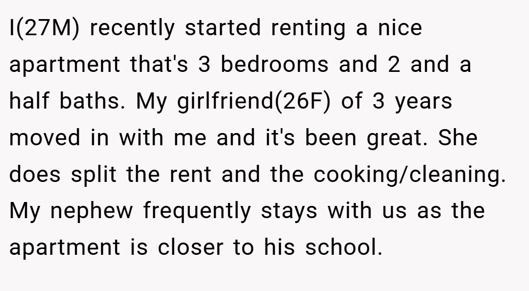 I(27M) recently started renting a nice apartment that's 3 bedrooms and 2 and a half baths. My girlfriend(26F) of 3 years moved in with me and it's been great. She does split the rent and the cooking/cleaning. My nephew frequently stays with us as the apartment is closer to his school.