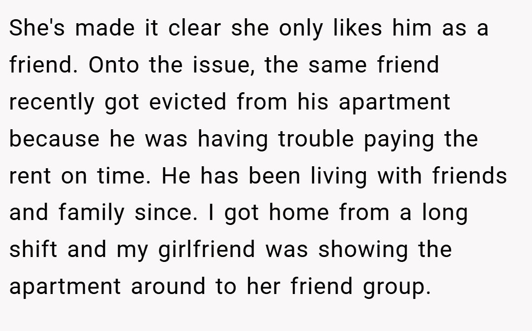 She's made it clear she only likes him as a friend. Onto the issue, the same friend recently got evicted from his apartment because he was having trouble paying the rent on time. He has been living with friends and family since. I got home from a long shift and my girlfriend was showing the apartment around to her friend group.