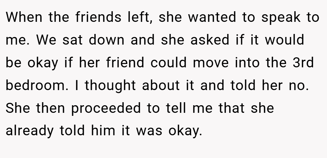 When the friends left, she wanted to speak to me. We sat down and she asked if it would be okay if her friend could move into the 3rd bedroom. I thought about it and told her no. She then proceeded to tell me that she already told him it was okay.