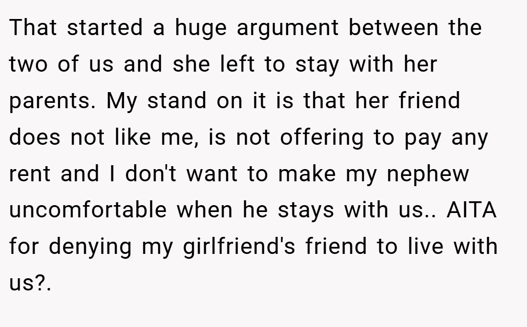 That started a huge argument between the two of us and she left to stay with her parents. My stand on it is that her friend does not like me, is not offering to pay any rent and I don't want to make my nephew uncomfortable when he stays with us.. AITA for denying my girlfriend's friend to live with us?.
