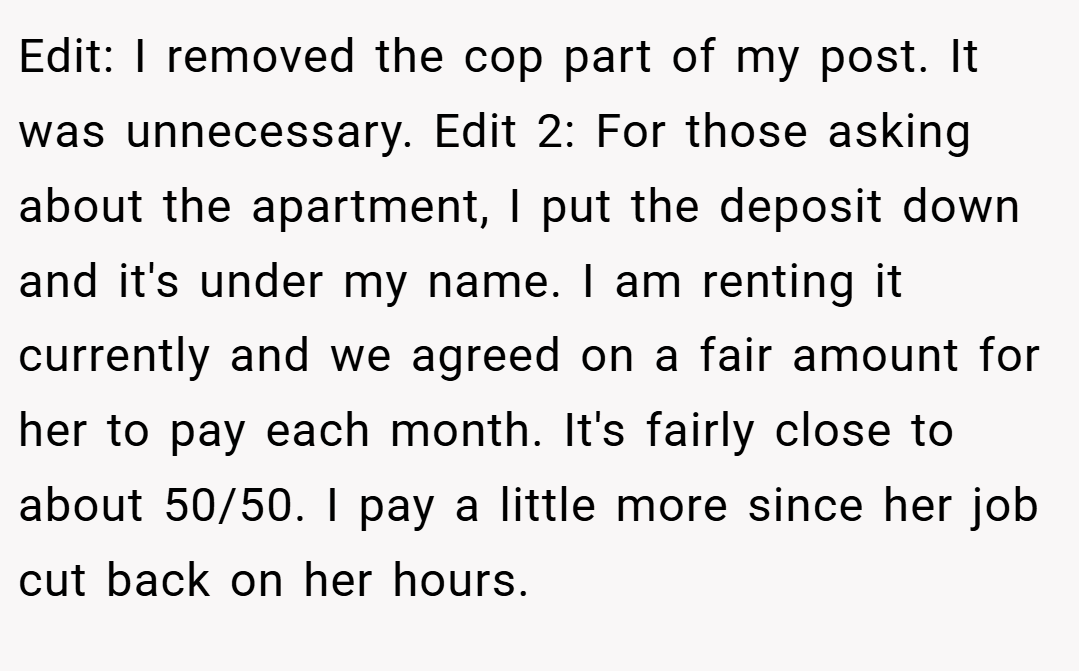 Edit: I removed the cop part of my post. It was unnecessary. Edit 2: For those asking about the apartment, I put the deposit down and it's under my name. I am renting it currently and we agreed on a fair amount for her to pay each month. It's fairly close to about 50/50. I pay a little more since her job cut back on her hours.