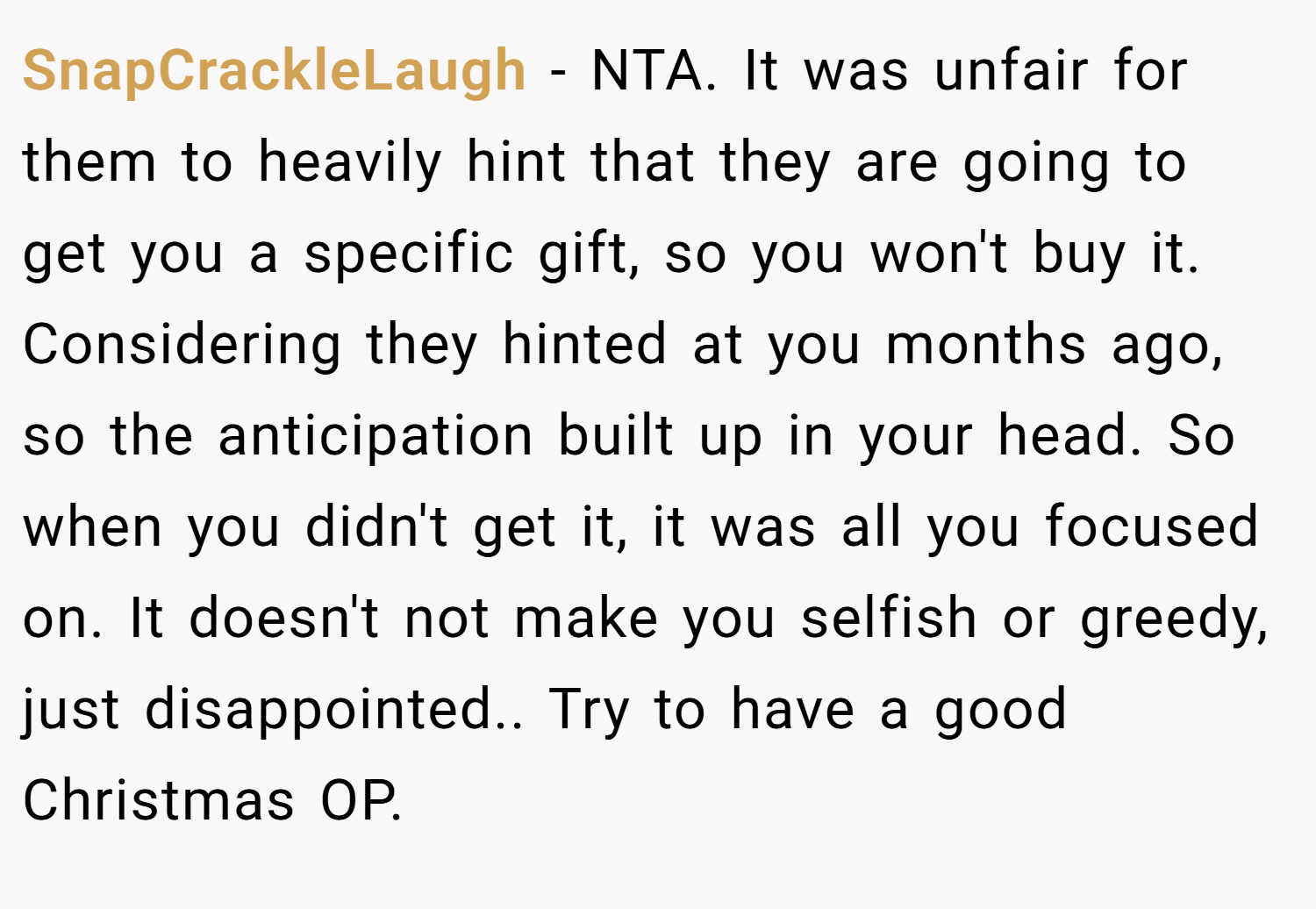 SnapCrackleLaugh − NTA. It was unfair for them to heavily hint that they are going to get you a specific gift, so you won't buy it. Considering they hinted at you months ago, so the anticipation built up in your head. So when you didn't get it, it was all you focused on. It doesn't not make you selfish or greedy, just disappointed.. Try to have a good Christmas OP.