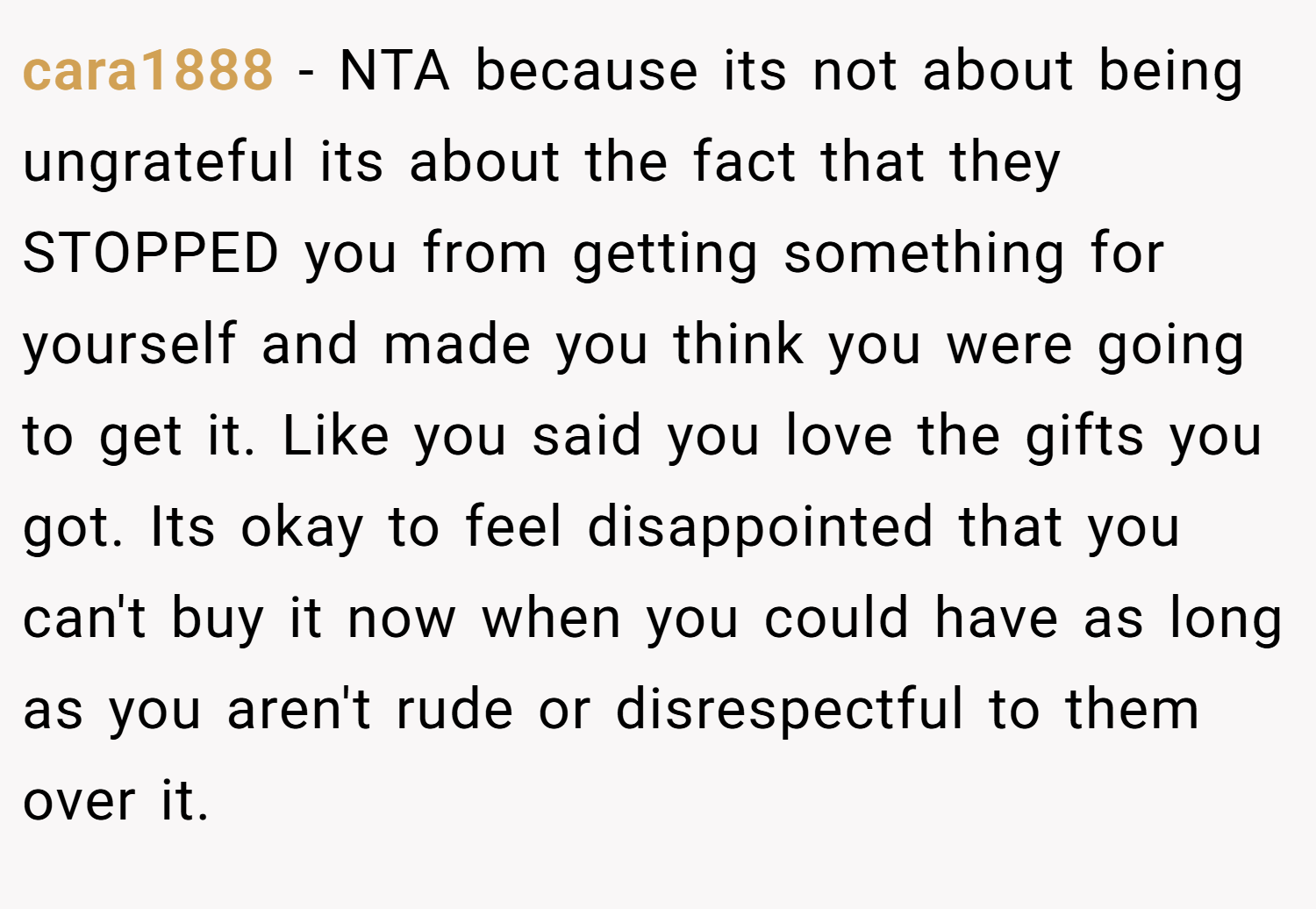 cara1888 − NTA because its not about being ungrateful its about the fact that they STOPPED you from getting something for yourself and made you think you were going to get it. Like you said you love the gifts you got. Its okay to feel disappointed that you can't buy it now when you could have as long as you aren't rude or disrespectful to them over it.