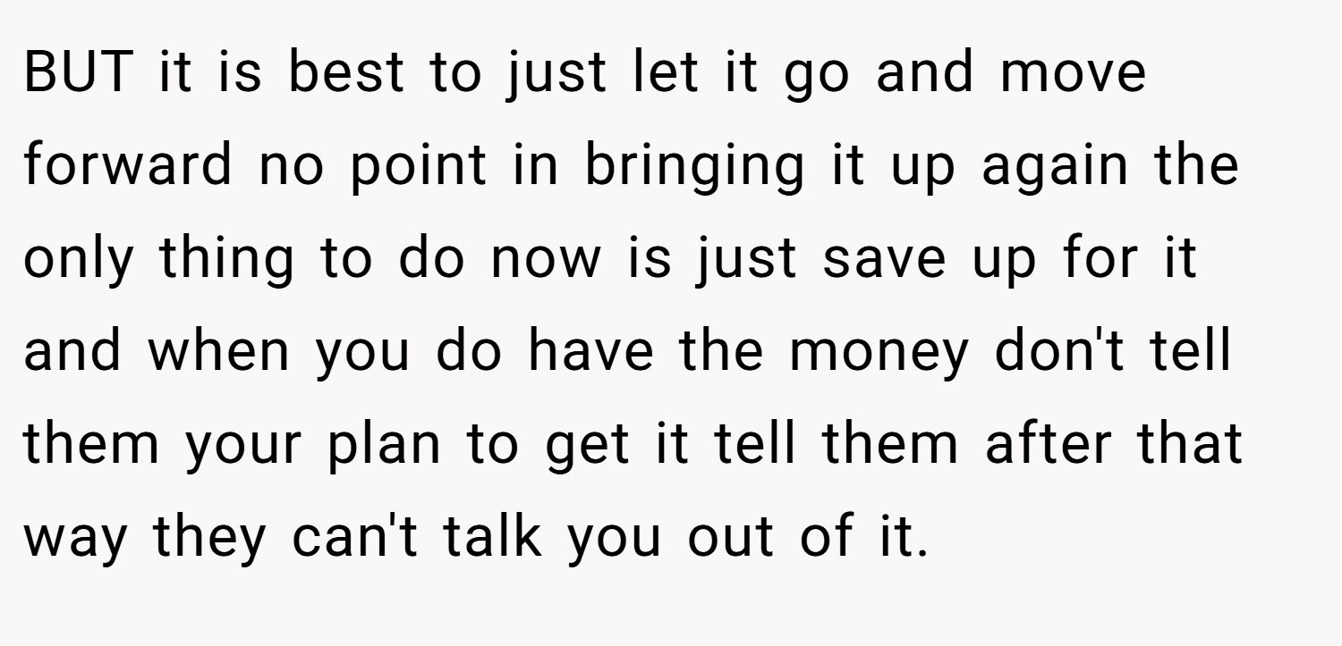 BUT it is best to just let it go and move forward no point in bringing it up again the only thing to do now is just save up for it and when you do have the money don't tell them your plan to get it tell them after that way they can't talk you out of it.