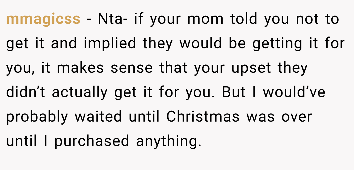 mmagicss − Nta- if your mom told you not to get it and implied they would be getting it for you, it makes sense that your upset they didn’t actually get it for you. But I would’ve probably waited until Christmas was over until I purchased anything.
