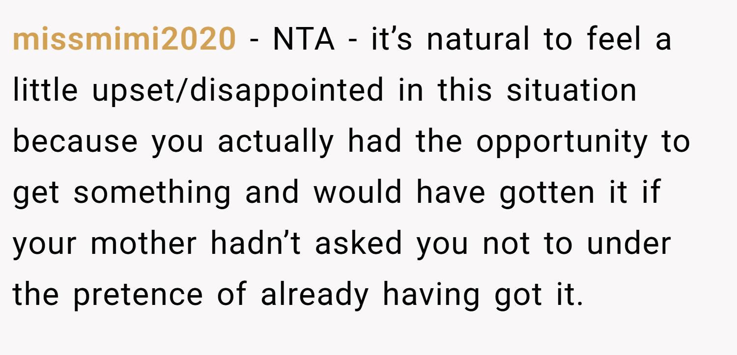 missmimi2020 − NTA - it’s natural to feel a little upset/disappointed in this situation because you actually had the opportunity to get something and would have gotten it if your mother hadn’t asked you not to under the pretence of already having got it.