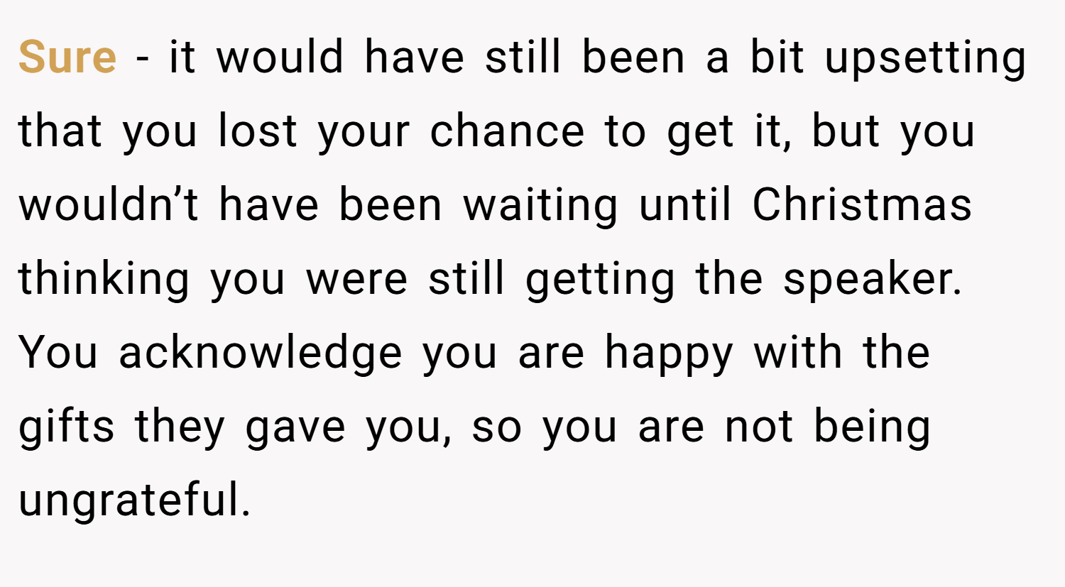 Sure - it would have still been a bit upsetting that you lost your chance to get it, but you wouldn’t have been waiting until Christmas thinking you were still getting the speaker. You acknowledge you are happy with the gifts they gave you, so you are not being ungrateful.