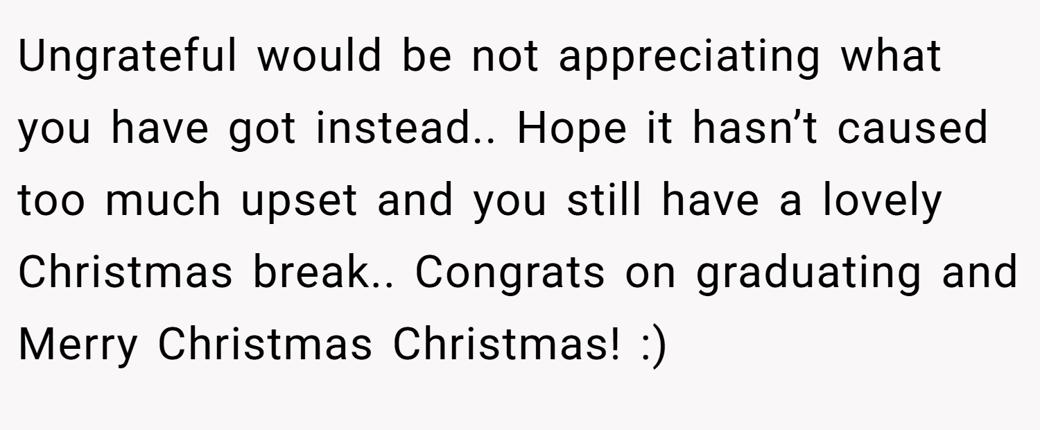 Ungrateful would be not appreciating what you have got instead.. Hope it hasn’t caused too much upset and you still have a lovely Christmas break.. Congrats on graduating and Merry Christmas Christmas! :)