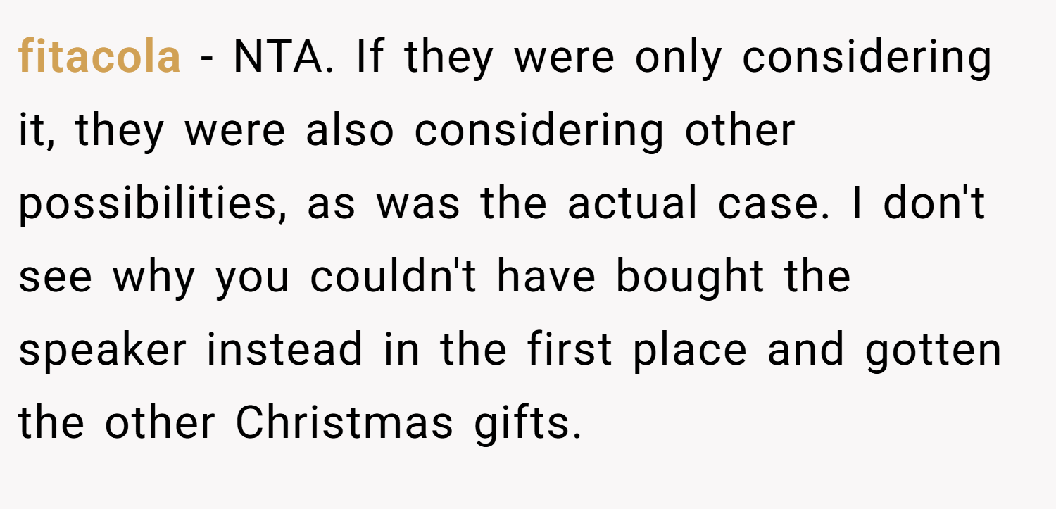 fitacola − NTA. If they were only considering it, they were also considering other possibilities, as was the actual case. I don't see why you couldn't have bought the speaker instead in the first place and gotten the other Christmas gifts.