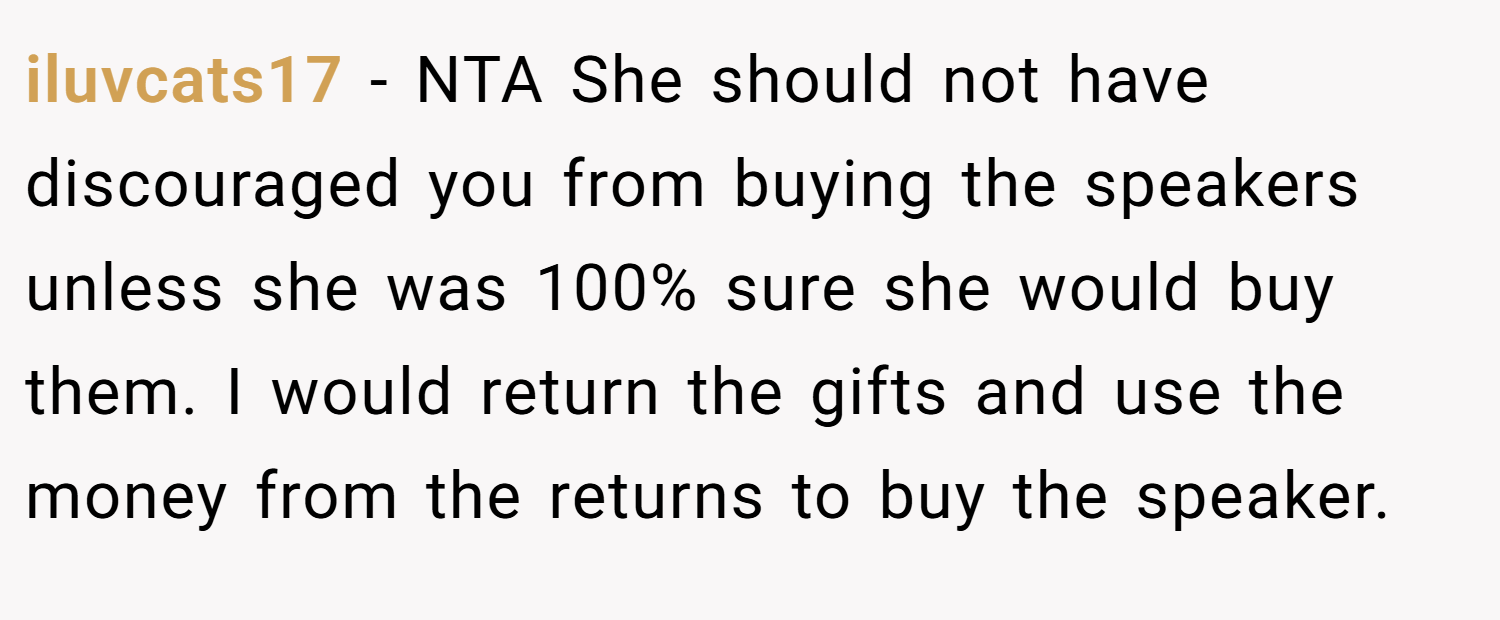 iluvcats17 − NTA She should not have discouraged you from buying the speakers unless she was 100% sure she would buy them. I would return the gifts and use the money from the returns to buy the speaker.