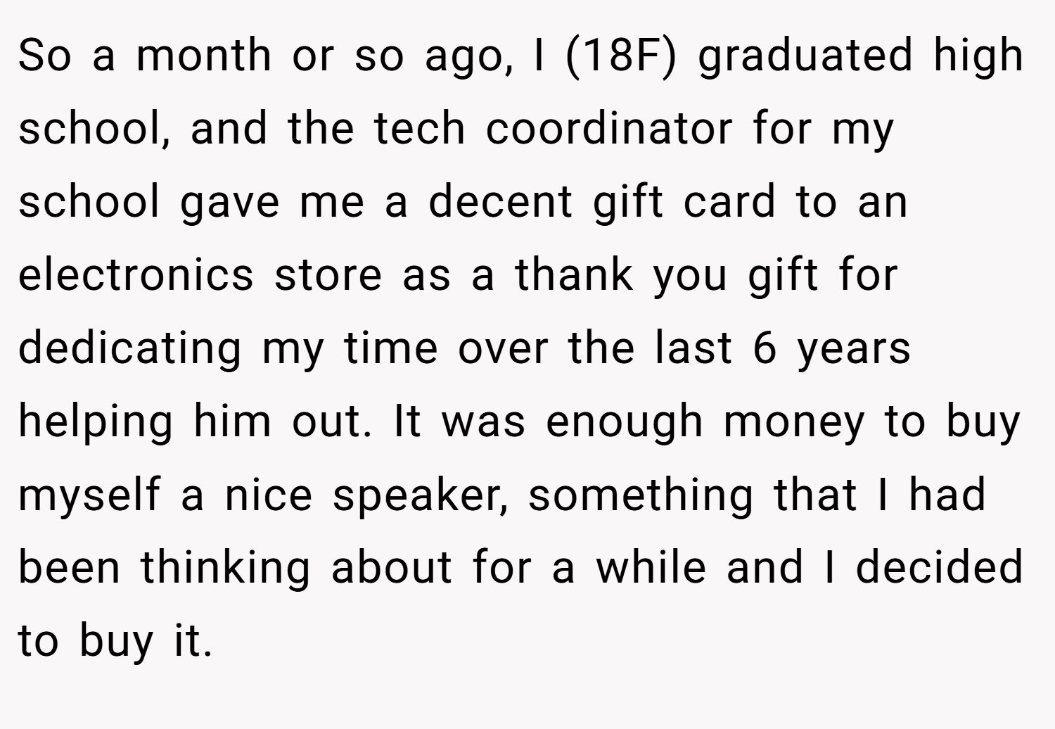 So a month or so ago, I (18F) graduated high school, and the tech coordinator for my school gave me a decent gift card to an electronics store as a thank you gift for dedicating my time over the last 6 years helping him out. It was enough money to buy myself a nice speaker, something that I had been thinking about for a while and I decided to buy it.