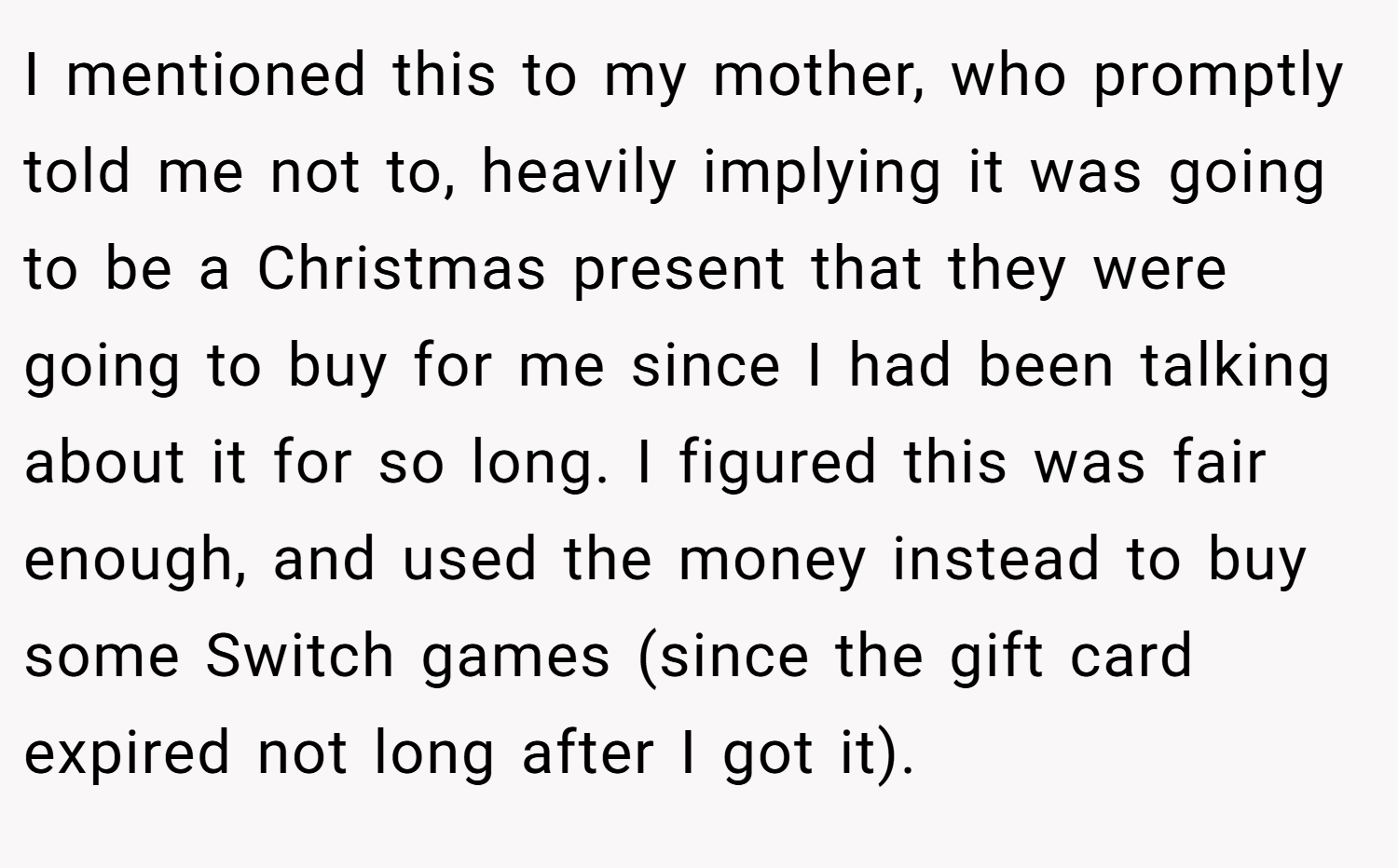 I mentioned this to my mother, who promptly told me not to, heavily implying it was going to be a Christmas present that they were going to buy for me since I had been talking about it for so long. I figured this was fair enough, and used the money instead to buy some Switch games (since the gift card expired not long after I got it).