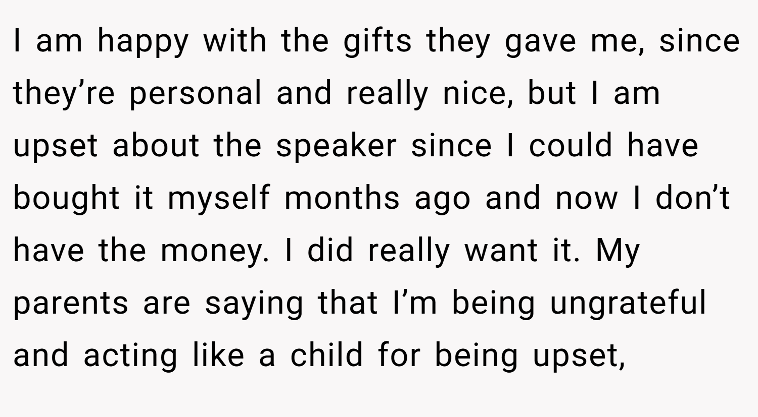 I am happy with the gifts they gave me, since they’re personal and really nice, but I am upset about the speaker since I could have bought it myself months ago and now I don’t have the money. I did really want it. My parents are saying that I’m being ungrateful and acting like a child for being upset,
