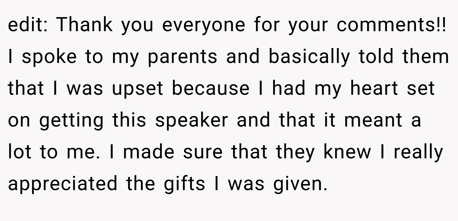 edit: Thank you everyone for your comments!! I spoke to my parents and basically told them that I was upset because I had my heart set on getting this speaker and that it meant a lot to me. I made sure that they knew I really appreciated the gifts I was given.