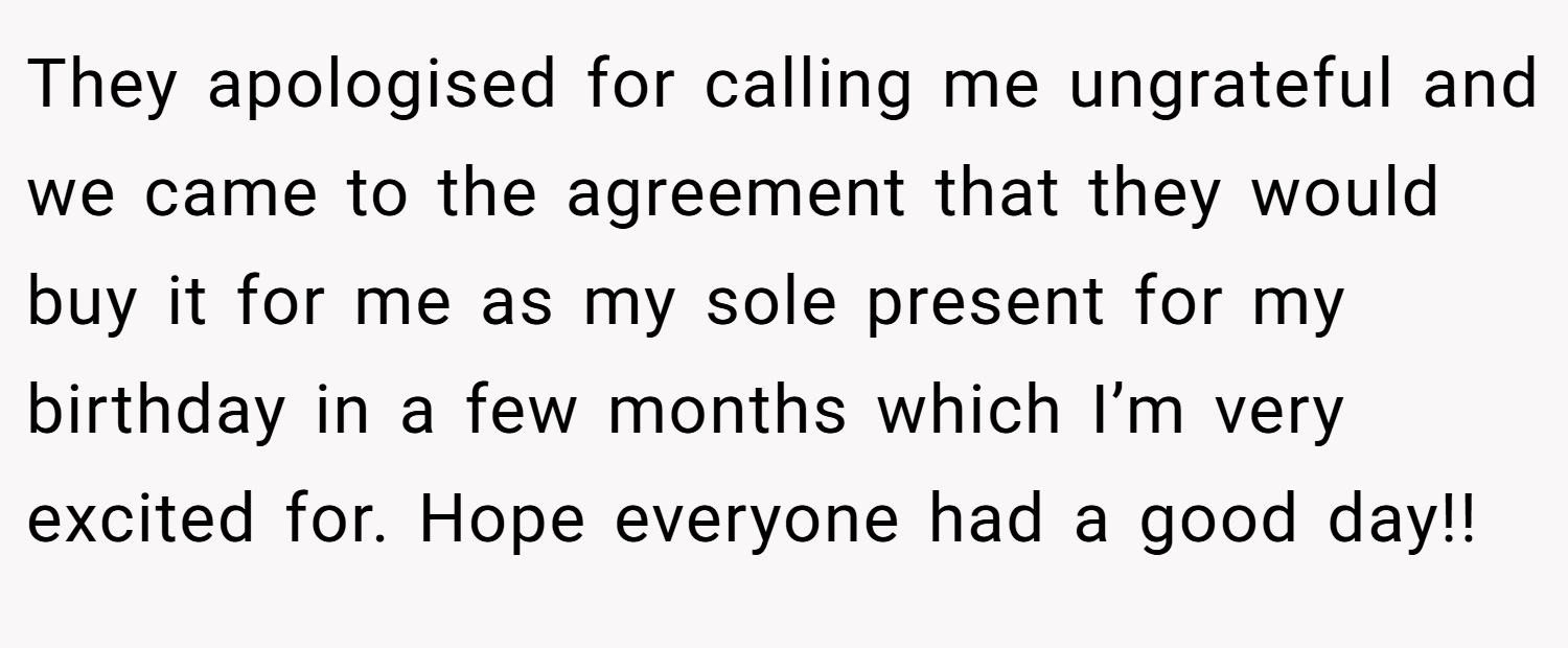 They apologised for calling me ungrateful and we came to the agreement that they would buy it for me as my sole present for my birthday in a few months which I’m very excited for. Hope everyone had a good day!!