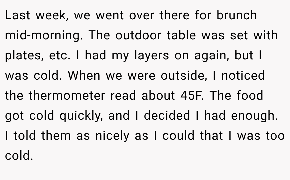 Last week, we went over there for brunch mid-morning. The outdoor table was set with plates, etc. I had my layers on again, but I was cold. When we were outside, I noticed the thermometer read about 45F. The food got cold quickly, and I decided I had enough. I told them as nicely as I could that I was too cold.