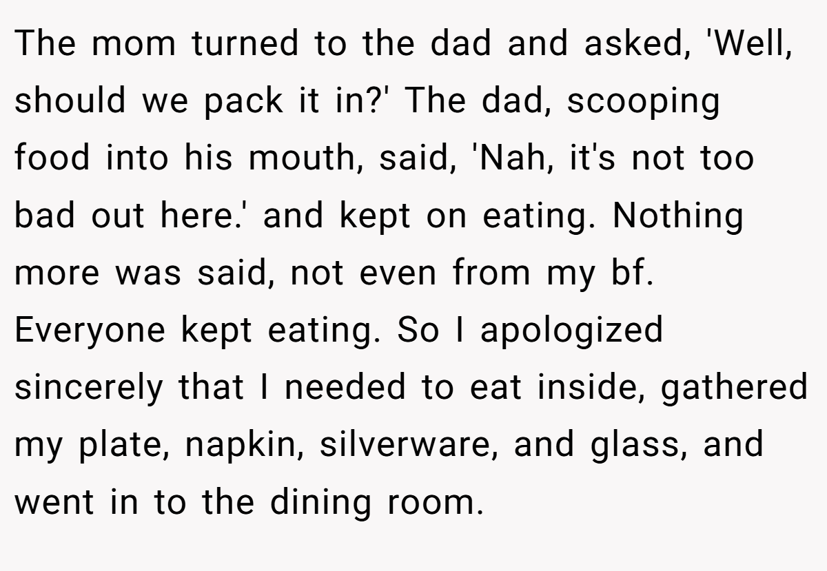 The mom turned to the dad and asked, 'Well, should we pack it in?' The dad, scooping food into his mouth, said, 'Nah, it's not too bad out here.' and kept on eating. Nothing more was said, not even from my bf. Everyone kept eating. So I apologized sincerely that I needed to eat inside, gathered my plate, napkin, silverware, and glass, and went in to the dining room.
