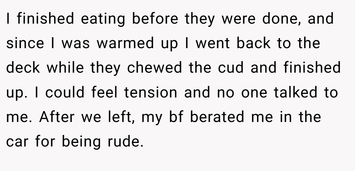 I finished eating before they were done, and since I was warmed up I went back to the deck while they chewed the cud and finished up. I could feel tension and no one talked to me. After we left, my bf berated me in the car for being rude.