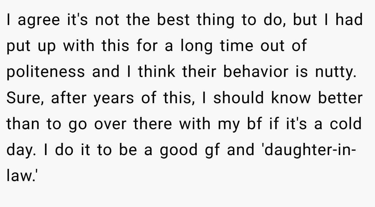 I agree it's not the best thing to do, but I had put up with this for a long time out of politeness and I think their behavior is nutty. Sure, after years of this, I should know better than to go over there with my bf if it's a cold day. I do it to be a good gf and 'daughter-in-law.'