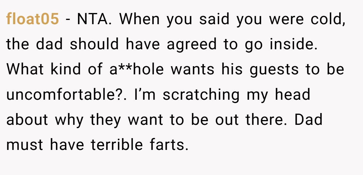 float05 − NTA. When you said you were cold, the dad should have agreed to go inside. What kind of a**hole wants his guests to be uncomfortable?. I’m scratching my head about why they want to be out there. Dad must have terrible farts.