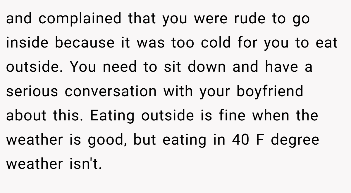 and complained that you were rude to go inside because it was too cold for you to eat outside. You need to sit down and have a serious conversation with your boyfriend about this. Eating outside is fine when the weather is good, but eating in 40 F degree weather isn't.
