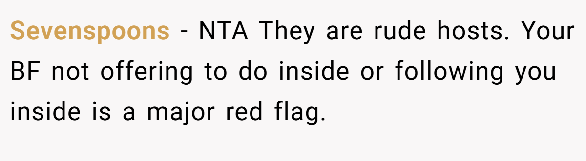Sevenspoons − NTA They are rude hosts. Your BF not offering to do inside or following you inside is a major red flag.