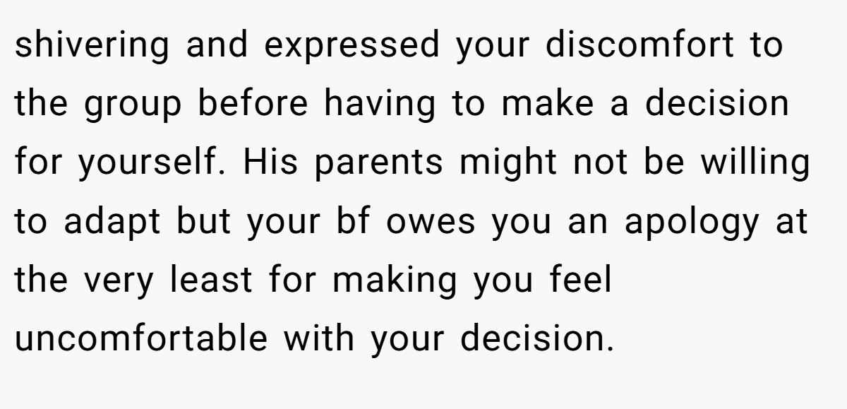 shivering and expressed your discomfort to the group before having to make a decision for yourself. His parents might not be willing to adapt but your bf owes you an apology at the very least for making you feel uncomfortable with your decision.