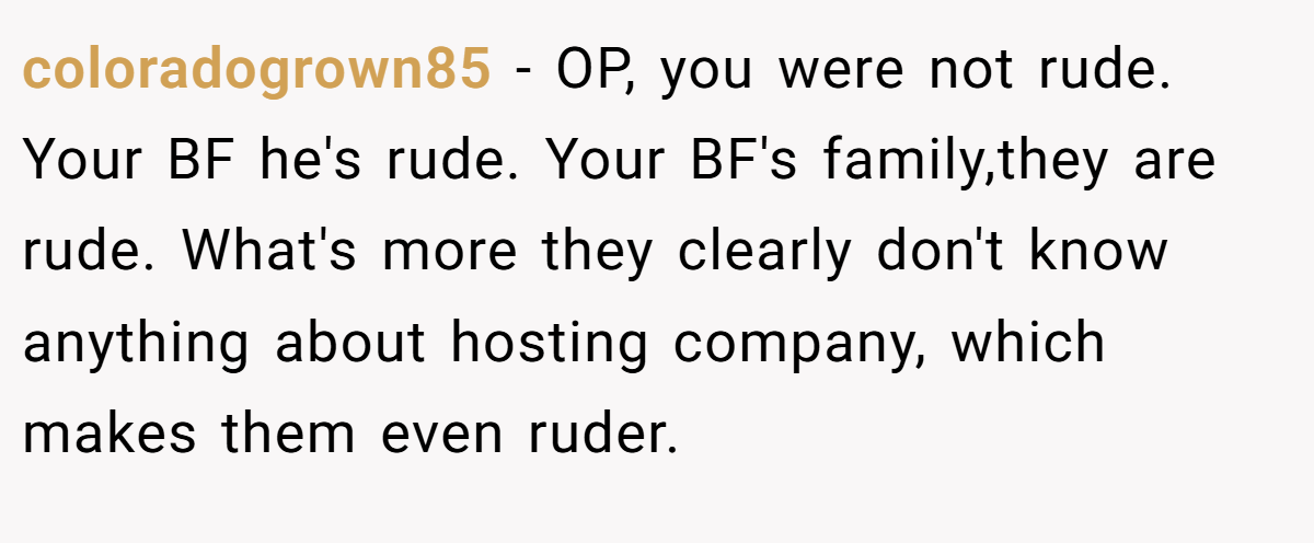 coloradogrown85 − OP, you were not rude. Your BF he's rude. Your BF's family,they are rude. What's more they clearly don't know anything about hosting company, which makes them even ruder.