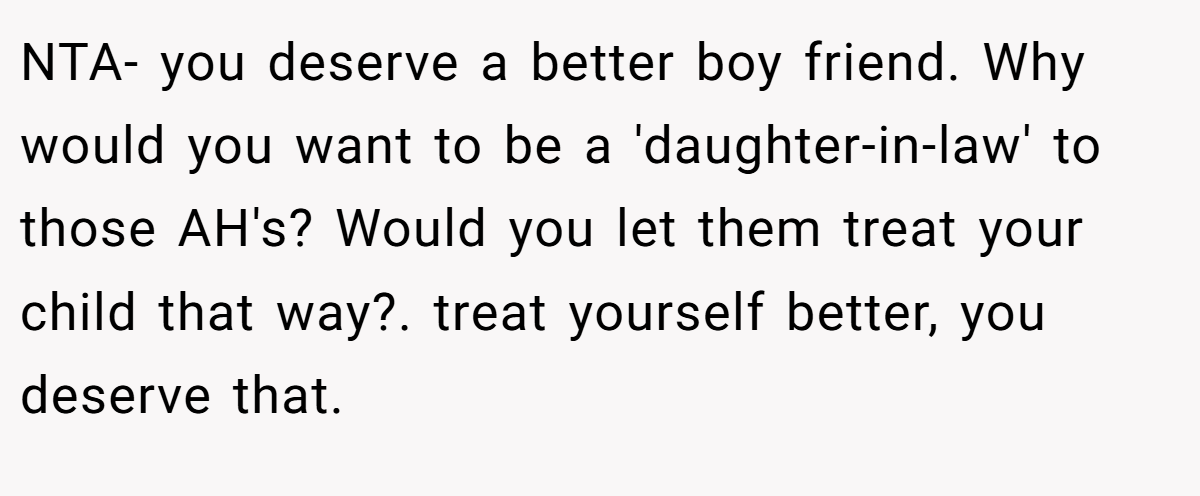 NTA- you deserve a better boy friend. Why would you want to be a 'daughter-in-law' to those AH's? Would you let them treat your child that way?. treat yourself better, you deserve that.